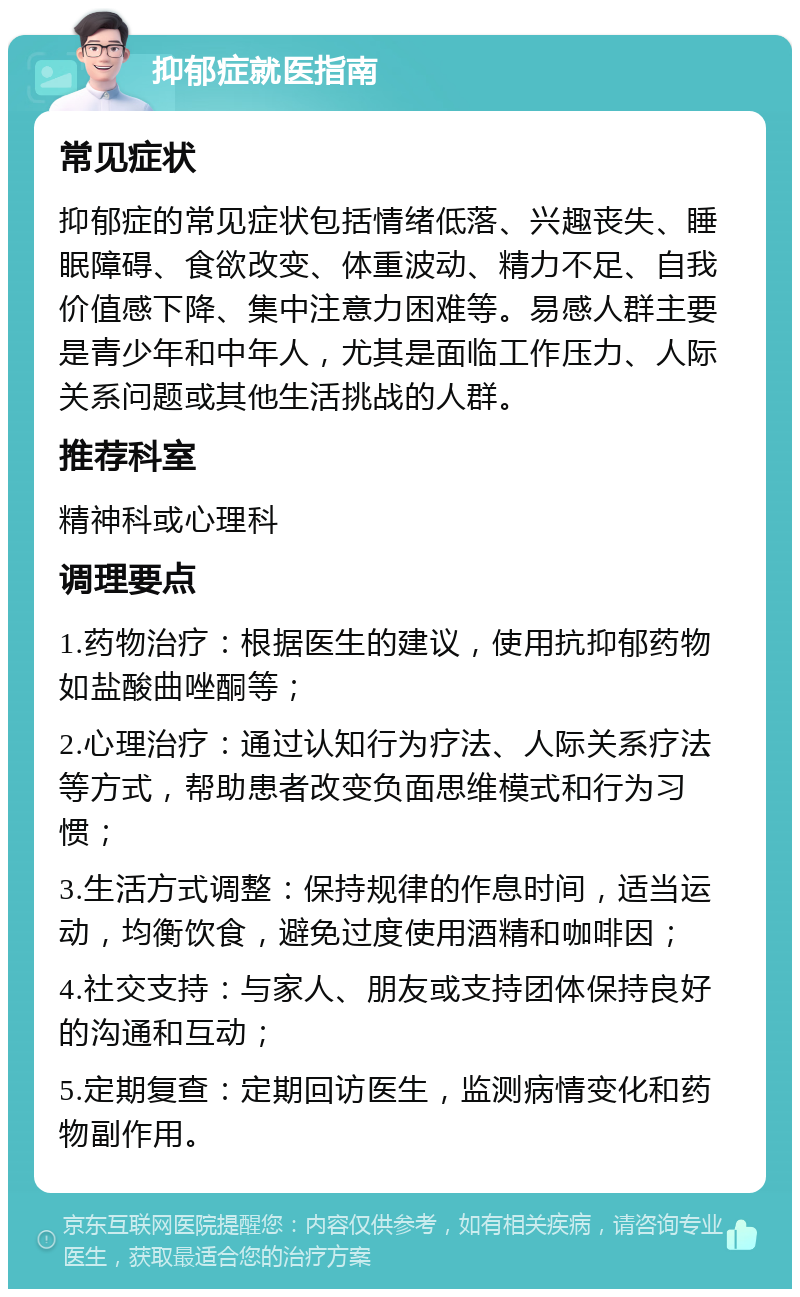 抑郁症就医指南 常见症状 抑郁症的常见症状包括情绪低落、兴趣丧失、睡眠障碍、食欲改变、体重波动、精力不足、自我价值感下降、集中注意力困难等。易感人群主要是青少年和中年人，尤其是面临工作压力、人际关系问题或其他生活挑战的人群。 推荐科室 精神科或心理科 调理要点 1.药物治疗：根据医生的建议，使用抗抑郁药物如盐酸曲唑酮等； 2.心理治疗：通过认知行为疗法、人际关系疗法等方式，帮助患者改变负面思维模式和行为习惯； 3.生活方式调整：保持规律的作息时间，适当运动，均衡饮食，避免过度使用酒精和咖啡因； 4.社交支持：与家人、朋友或支持团体保持良好的沟通和互动； 5.定期复查：定期回访医生，监测病情变化和药物副作用。