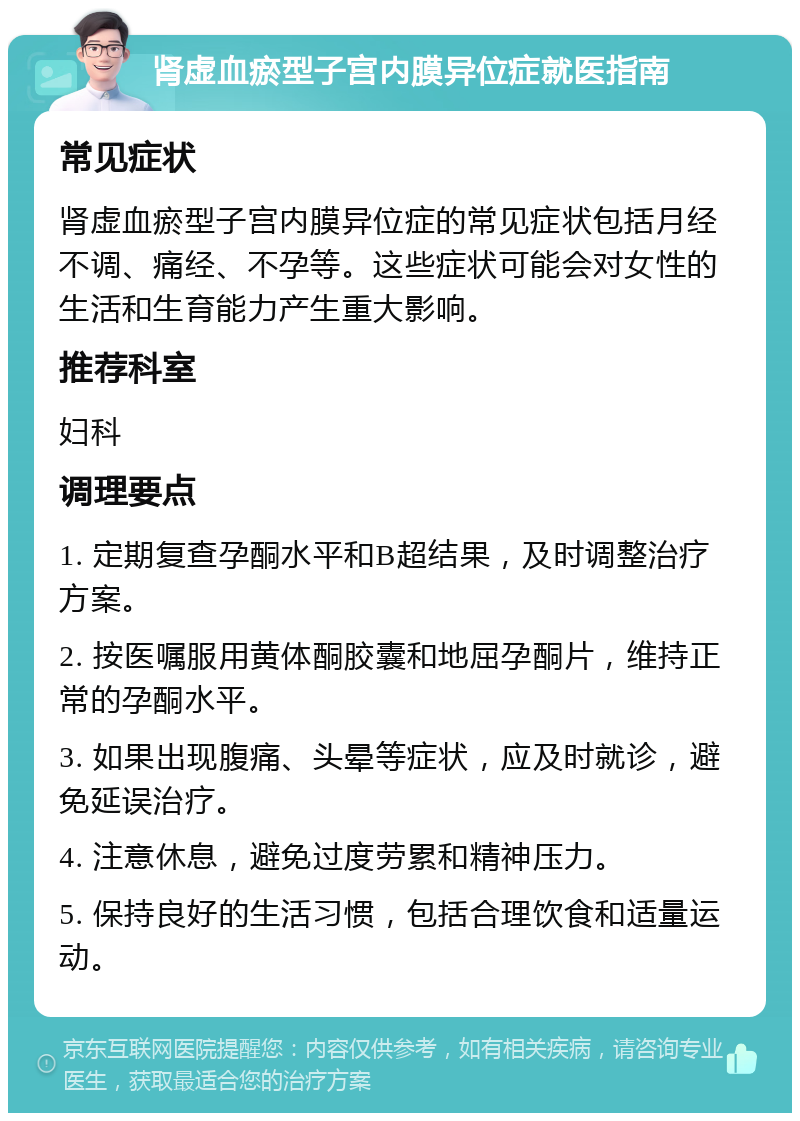 肾虚血瘀型子宫内膜异位症就医指南 常见症状 肾虚血瘀型子宫内膜异位症的常见症状包括月经不调、痛经、不孕等。这些症状可能会对女性的生活和生育能力产生重大影响。 推荐科室 妇科 调理要点 1. 定期复查孕酮水平和B超结果，及时调整治疗方案。 2. 按医嘱服用黄体酮胶囊和地屈孕酮片，维持正常的孕酮水平。 3. 如果出现腹痛、头晕等症状，应及时就诊，避免延误治疗。 4. 注意休息，避免过度劳累和精神压力。 5. 保持良好的生活习惯，包括合理饮食和适量运动。