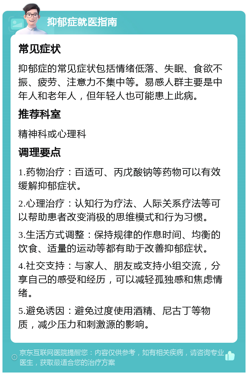 抑郁症就医指南 常见症状 抑郁症的常见症状包括情绪低落、失眠、食欲不振、疲劳、注意力不集中等。易感人群主要是中年人和老年人，但年轻人也可能患上此病。 推荐科室 精神科或心理科 调理要点 1.药物治疗：百适可、丙戊酸钠等药物可以有效缓解抑郁症状。 2.心理治疗：认知行为疗法、人际关系疗法等可以帮助患者改变消极的思维模式和行为习惯。 3.生活方式调整：保持规律的作息时间、均衡的饮食、适量的运动等都有助于改善抑郁症状。 4.社交支持：与家人、朋友或支持小组交流，分享自己的感受和经历，可以减轻孤独感和焦虑情绪。 5.避免诱因：避免过度使用酒精、尼古丁等物质，减少压力和刺激源的影响。