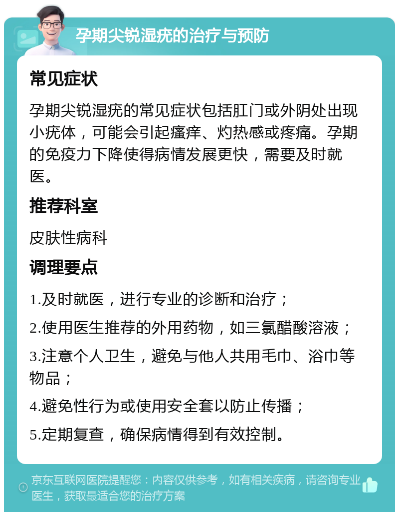 孕期尖锐湿疣的治疗与预防 常见症状 孕期尖锐湿疣的常见症状包括肛门或外阴处出现小疣体，可能会引起瘙痒、灼热感或疼痛。孕期的免疫力下降使得病情发展更快，需要及时就医。 推荐科室 皮肤性病科 调理要点 1.及时就医，进行专业的诊断和治疗； 2.使用医生推荐的外用药物，如三氯醋酸溶液； 3.注意个人卫生，避免与他人共用毛巾、浴巾等物品； 4.避免性行为或使用安全套以防止传播； 5.定期复查，确保病情得到有效控制。