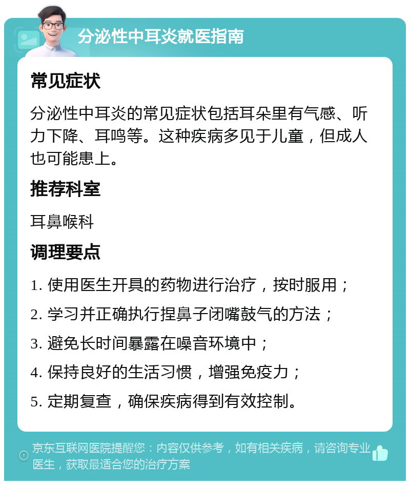 分泌性中耳炎就医指南 常见症状 分泌性中耳炎的常见症状包括耳朵里有气感、听力下降、耳鸣等。这种疾病多见于儿童，但成人也可能患上。 推荐科室 耳鼻喉科 调理要点 1. 使用医生开具的药物进行治疗，按时服用； 2. 学习并正确执行捏鼻子闭嘴鼓气的方法； 3. 避免长时间暴露在噪音环境中； 4. 保持良好的生活习惯，增强免疫力； 5. 定期复查，确保疾病得到有效控制。