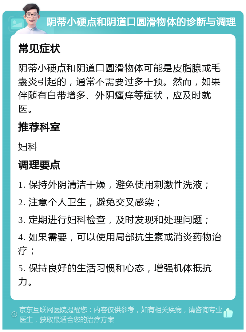 阴蒂小硬点和阴道口圆滑物体的诊断与调理 常见症状 阴蒂小硬点和阴道口圆滑物体可能是皮脂腺或毛囊炎引起的，通常不需要过多干预。然而，如果伴随有白带增多、外阴瘙痒等症状，应及时就医。 推荐科室 妇科 调理要点 1. 保持外阴清洁干燥，避免使用刺激性洗液； 2. 注意个人卫生，避免交叉感染； 3. 定期进行妇科检查，及时发现和处理问题； 4. 如果需要，可以使用局部抗生素或消炎药物治疗； 5. 保持良好的生活习惯和心态，增强机体抵抗力。