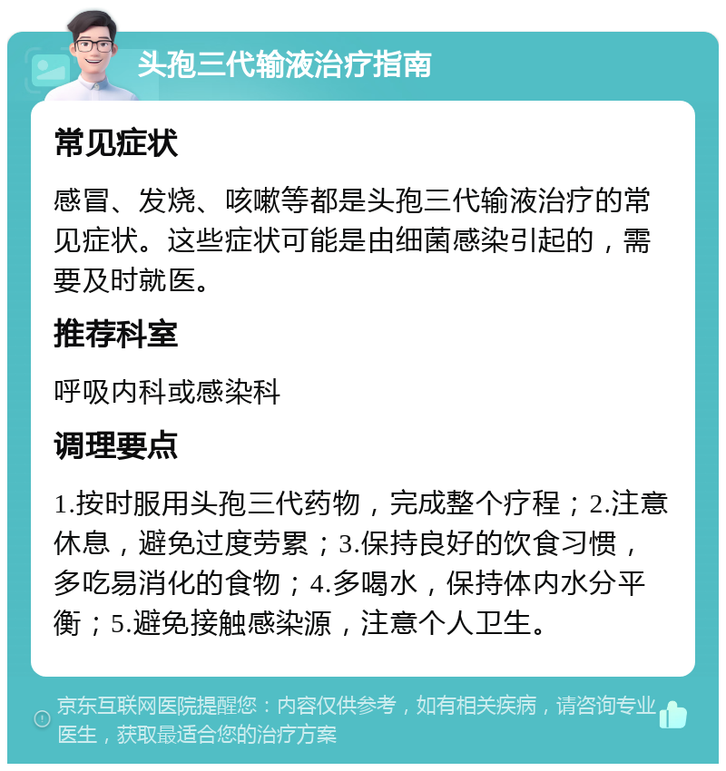 头孢三代输液治疗指南 常见症状 感冒、发烧、咳嗽等都是头孢三代输液治疗的常见症状。这些症状可能是由细菌感染引起的，需要及时就医。 推荐科室 呼吸内科或感染科 调理要点 1.按时服用头孢三代药物，完成整个疗程；2.注意休息，避免过度劳累；3.保持良好的饮食习惯，多吃易消化的食物；4.多喝水，保持体内水分平衡；5.避免接触感染源，注意个人卫生。