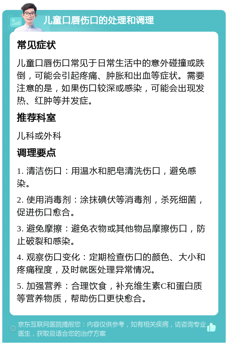 儿童口唇伤口的处理和调理 常见症状 儿童口唇伤口常见于日常生活中的意外碰撞或跌倒，可能会引起疼痛、肿胀和出血等症状。需要注意的是，如果伤口较深或感染，可能会出现发热、红肿等并发症。 推荐科室 儿科或外科 调理要点 1. 清洁伤口：用温水和肥皂清洗伤口，避免感染。 2. 使用消毒剂：涂抹碘伏等消毒剂，杀死细菌，促进伤口愈合。 3. 避免摩擦：避免衣物或其他物品摩擦伤口，防止破裂和感染。 4. 观察伤口变化：定期检查伤口的颜色、大小和疼痛程度，及时就医处理异常情况。 5. 加强营养：合理饮食，补充维生素C和蛋白质等营养物质，帮助伤口更快愈合。