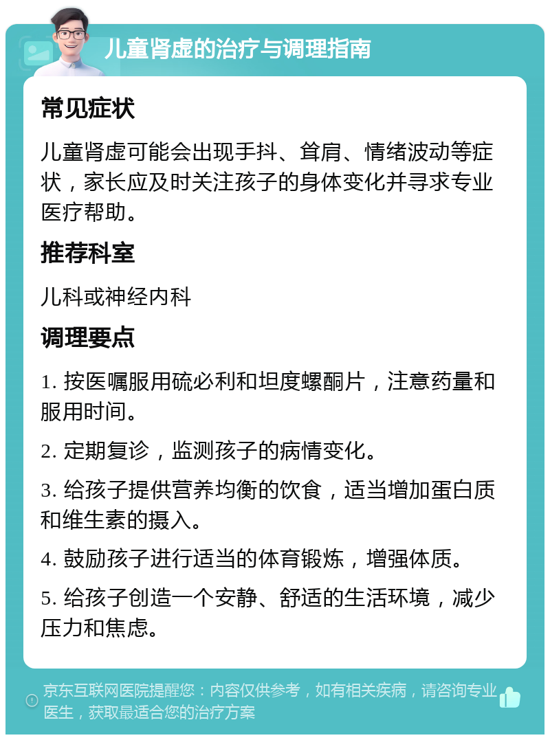 儿童肾虚的治疗与调理指南 常见症状 儿童肾虚可能会出现手抖、耸肩、情绪波动等症状，家长应及时关注孩子的身体变化并寻求专业医疗帮助。 推荐科室 儿科或神经内科 调理要点 1. 按医嘱服用硫必利和坦度螺酮片，注意药量和服用时间。 2. 定期复诊，监测孩子的病情变化。 3. 给孩子提供营养均衡的饮食，适当增加蛋白质和维生素的摄入。 4. 鼓励孩子进行适当的体育锻炼，增强体质。 5. 给孩子创造一个安静、舒适的生活环境，减少压力和焦虑。