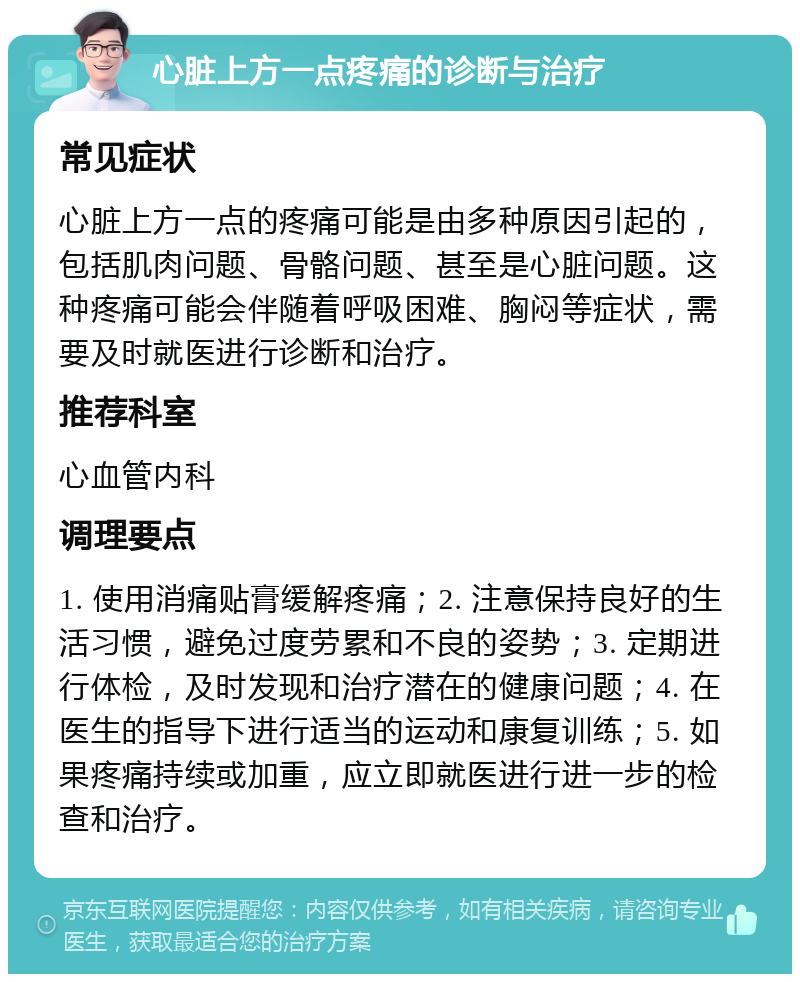 心脏上方一点疼痛的诊断与治疗 常见症状 心脏上方一点的疼痛可能是由多种原因引起的，包括肌肉问题、骨骼问题、甚至是心脏问题。这种疼痛可能会伴随着呼吸困难、胸闷等症状，需要及时就医进行诊断和治疗。 推荐科室 心血管内科 调理要点 1. 使用消痛贴膏缓解疼痛；2. 注意保持良好的生活习惯，避免过度劳累和不良的姿势；3. 定期进行体检，及时发现和治疗潜在的健康问题；4. 在医生的指导下进行适当的运动和康复训练；5. 如果疼痛持续或加重，应立即就医进行进一步的检查和治疗。