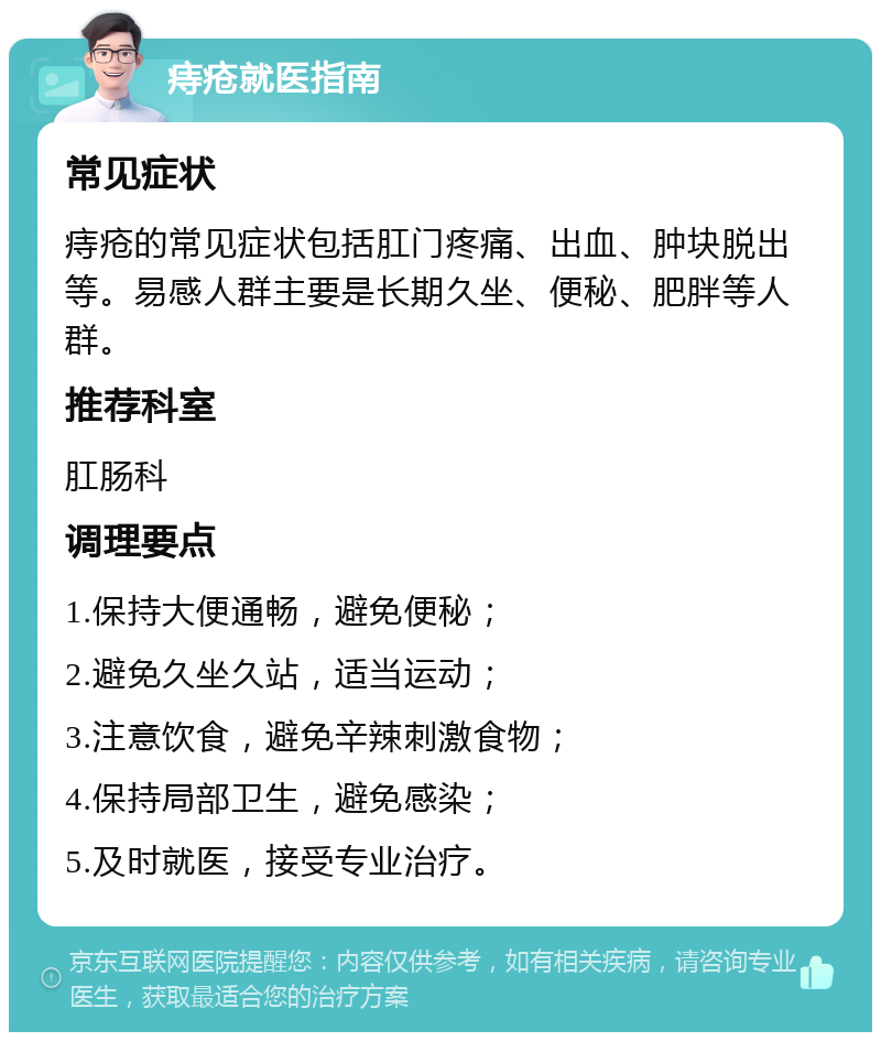 痔疮就医指南 常见症状 痔疮的常见症状包括肛门疼痛、出血、肿块脱出等。易感人群主要是长期久坐、便秘、肥胖等人群。 推荐科室 肛肠科 调理要点 1.保持大便通畅，避免便秘； 2.避免久坐久站，适当运动； 3.注意饮食，避免辛辣刺激食物； 4.保持局部卫生，避免感染； 5.及时就医，接受专业治疗。