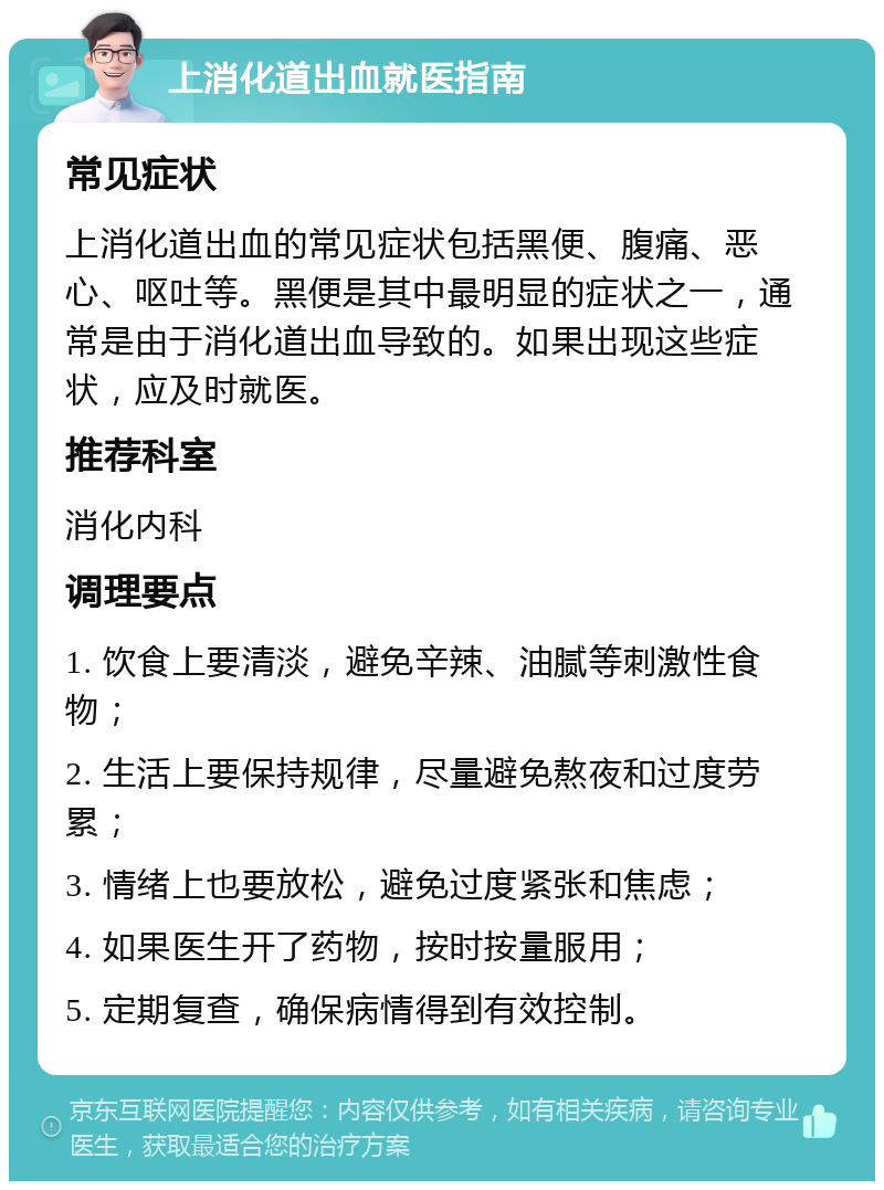 上消化道出血就医指南 常见症状 上消化道出血的常见症状包括黑便、腹痛、恶心、呕吐等。黑便是其中最明显的症状之一，通常是由于消化道出血导致的。如果出现这些症状，应及时就医。 推荐科室 消化内科 调理要点 1. 饮食上要清淡，避免辛辣、油腻等刺激性食物； 2. 生活上要保持规律，尽量避免熬夜和过度劳累； 3. 情绪上也要放松，避免过度紧张和焦虑； 4. 如果医生开了药物，按时按量服用； 5. 定期复查，确保病情得到有效控制。