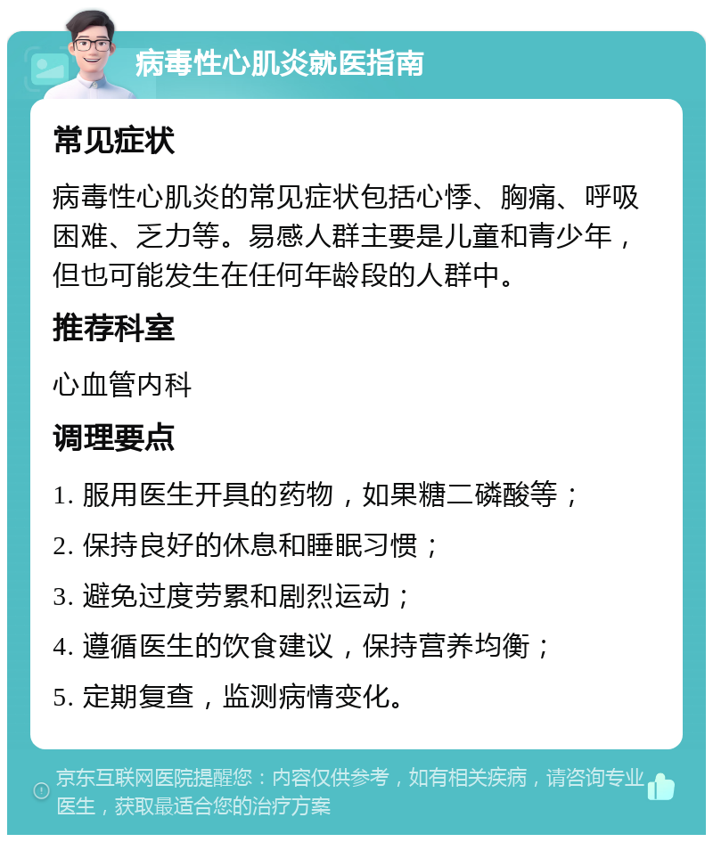 病毒性心肌炎就医指南 常见症状 病毒性心肌炎的常见症状包括心悸、胸痛、呼吸困难、乏力等。易感人群主要是儿童和青少年，但也可能发生在任何年龄段的人群中。 推荐科室 心血管内科 调理要点 1. 服用医生开具的药物，如果糖二磷酸等； 2. 保持良好的休息和睡眠习惯； 3. 避免过度劳累和剧烈运动； 4. 遵循医生的饮食建议，保持营养均衡； 5. 定期复查，监测病情变化。