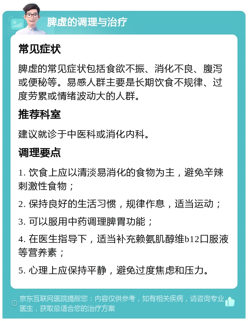 脾虚的调理与治疗 常见症状 脾虚的常见症状包括食欲不振、消化不良、腹泻或便秘等。易感人群主要是长期饮食不规律、过度劳累或情绪波动大的人群。 推荐科室 建议就诊于中医科或消化内科。 调理要点 1. 饮食上应以清淡易消化的食物为主，避免辛辣刺激性食物； 2. 保持良好的生活习惯，规律作息，适当运动； 3. 可以服用中药调理脾胃功能； 4. 在医生指导下，适当补充赖氨肌醇维b12口服液等营养素； 5. 心理上应保持平静，避免过度焦虑和压力。