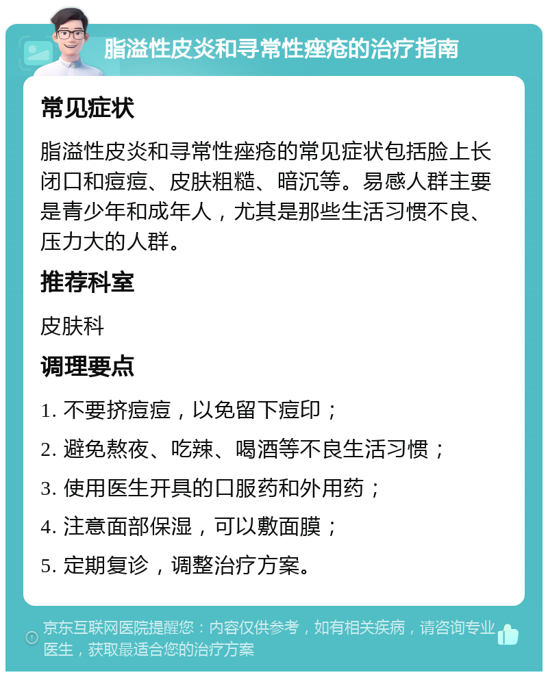 脂溢性皮炎和寻常性痤疮的治疗指南 常见症状 脂溢性皮炎和寻常性痤疮的常见症状包括脸上长闭口和痘痘、皮肤粗糙、暗沉等。易感人群主要是青少年和成年人，尤其是那些生活习惯不良、压力大的人群。 推荐科室 皮肤科 调理要点 1. 不要挤痘痘，以免留下痘印； 2. 避免熬夜、吃辣、喝酒等不良生活习惯； 3. 使用医生开具的口服药和外用药； 4. 注意面部保湿，可以敷面膜； 5. 定期复诊，调整治疗方案。