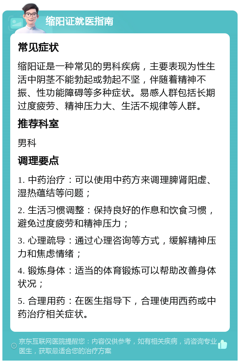 缩阳证就医指南 常见症状 缩阳证是一种常见的男科疾病，主要表现为性生活中阴茎不能勃起或勃起不坚，伴随着精神不振、性功能障碍等多种症状。易感人群包括长期过度疲劳、精神压力大、生活不规律等人群。 推荐科室 男科 调理要点 1. 中药治疗：可以使用中药方来调理脾肾阳虚、湿热蕴结等问题； 2. 生活习惯调整：保持良好的作息和饮食习惯，避免过度疲劳和精神压力； 3. 心理疏导：通过心理咨询等方式，缓解精神压力和焦虑情绪； 4. 锻炼身体：适当的体育锻炼可以帮助改善身体状况； 5. 合理用药：在医生指导下，合理使用西药或中药治疗相关症状。