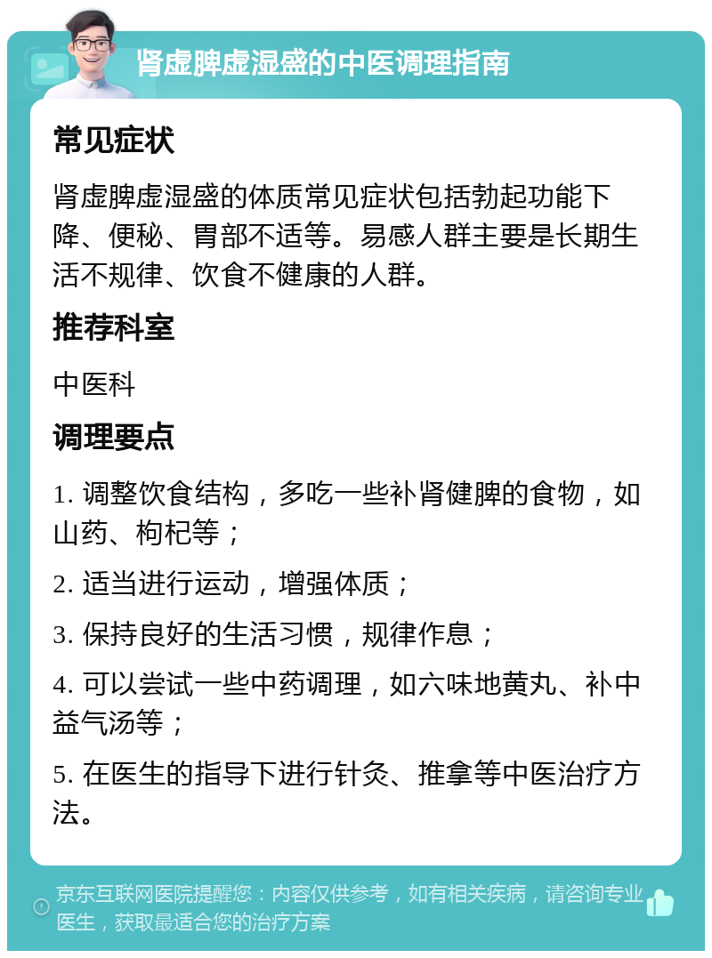 肾虚脾虚湿盛的中医调理指南 常见症状 肾虚脾虚湿盛的体质常见症状包括勃起功能下降、便秘、胃部不适等。易感人群主要是长期生活不规律、饮食不健康的人群。 推荐科室 中医科 调理要点 1. 调整饮食结构，多吃一些补肾健脾的食物，如山药、枸杞等； 2. 适当进行运动，增强体质； 3. 保持良好的生活习惯，规律作息； 4. 可以尝试一些中药调理，如六味地黄丸、补中益气汤等； 5. 在医生的指导下进行针灸、推拿等中医治疗方法。