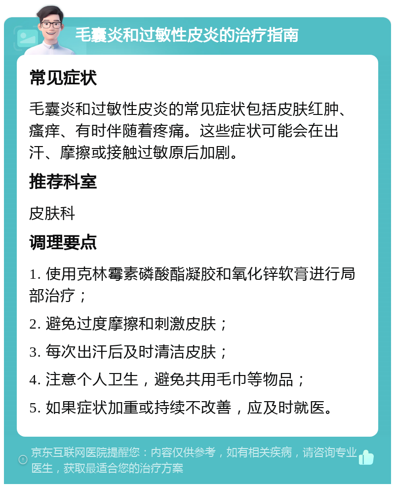 毛囊炎和过敏性皮炎的治疗指南 常见症状 毛囊炎和过敏性皮炎的常见症状包括皮肤红肿、瘙痒、有时伴随着疼痛。这些症状可能会在出汗、摩擦或接触过敏原后加剧。 推荐科室 皮肤科 调理要点 1. 使用克林霉素磷酸酯凝胶和氧化锌软膏进行局部治疗； 2. 避免过度摩擦和刺激皮肤； 3. 每次出汗后及时清洁皮肤； 4. 注意个人卫生，避免共用毛巾等物品； 5. 如果症状加重或持续不改善，应及时就医。