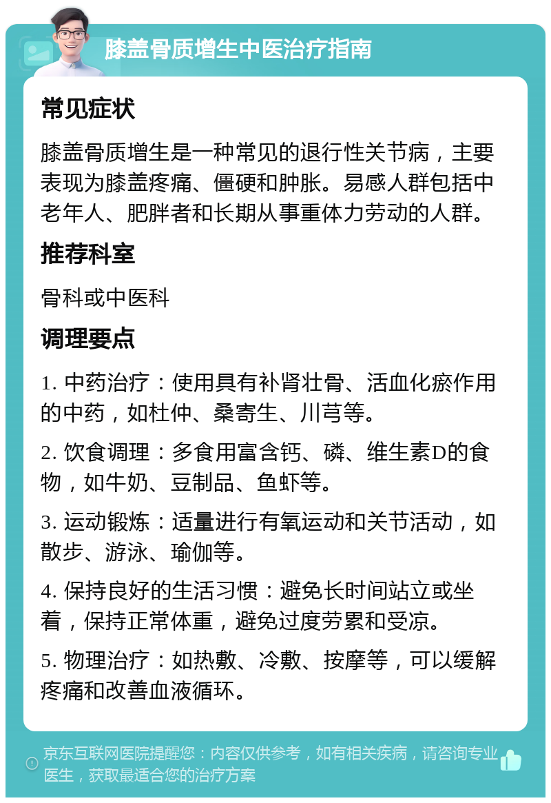 膝盖骨质增生中医治疗指南 常见症状 膝盖骨质增生是一种常见的退行性关节病，主要表现为膝盖疼痛、僵硬和肿胀。易感人群包括中老年人、肥胖者和长期从事重体力劳动的人群。 推荐科室 骨科或中医科 调理要点 1. 中药治疗：使用具有补肾壮骨、活血化瘀作用的中药，如杜仲、桑寄生、川芎等。 2. 饮食调理：多食用富含钙、磷、维生素D的食物，如牛奶、豆制品、鱼虾等。 3. 运动锻炼：适量进行有氧运动和关节活动，如散步、游泳、瑜伽等。 4. 保持良好的生活习惯：避免长时间站立或坐着，保持正常体重，避免过度劳累和受凉。 5. 物理治疗：如热敷、冷敷、按摩等，可以缓解疼痛和改善血液循环。