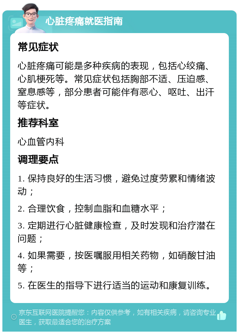 心脏疼痛就医指南 常见症状 心脏疼痛可能是多种疾病的表现，包括心绞痛、心肌梗死等。常见症状包括胸部不适、压迫感、窒息感等，部分患者可能伴有恶心、呕吐、出汗等症状。 推荐科室 心血管内科 调理要点 1. 保持良好的生活习惯，避免过度劳累和情绪波动； 2. 合理饮食，控制血脂和血糖水平； 3. 定期进行心脏健康检查，及时发现和治疗潜在问题； 4. 如果需要，按医嘱服用相关药物，如硝酸甘油等； 5. 在医生的指导下进行适当的运动和康复训练。