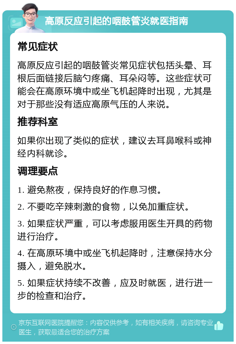 高原反应引起的咽鼓管炎就医指南 常见症状 高原反应引起的咽鼓管炎常见症状包括头晕、耳根后面链接后脑勺疼痛、耳朵闷等。这些症状可能会在高原环境中或坐飞机起降时出现，尤其是对于那些没有适应高原气压的人来说。 推荐科室 如果你出现了类似的症状，建议去耳鼻喉科或神经内科就诊。 调理要点 1. 避免熬夜，保持良好的作息习惯。 2. 不要吃辛辣刺激的食物，以免加重症状。 3. 如果症状严重，可以考虑服用医生开具的药物进行治疗。 4. 在高原环境中或坐飞机起降时，注意保持水分摄入，避免脱水。 5. 如果症状持续不改善，应及时就医，进行进一步的检查和治疗。