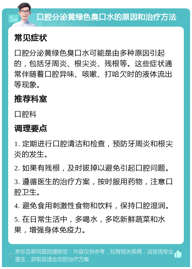 口腔分泌黄绿色臭口水的原因和治疗方法 常见症状 口腔分泌黄绿色臭口水可能是由多种原因引起的，包括牙周炎、根尖炎、残根等。这些症状通常伴随着口腔异味、咳嗽、打哈欠时的液体流出等现象。 推荐科室 口腔科 调理要点 1. 定期进行口腔清洁和检查，预防牙周炎和根尖炎的发生。 2. 如果有残根，及时拔掉以避免引起口腔问题。 3. 遵循医生的治疗方案，按时服用药物，注意口腔卫生。 4. 避免食用刺激性食物和饮料，保持口腔湿润。 5. 在日常生活中，多喝水，多吃新鲜蔬菜和水果，增强身体免疫力。