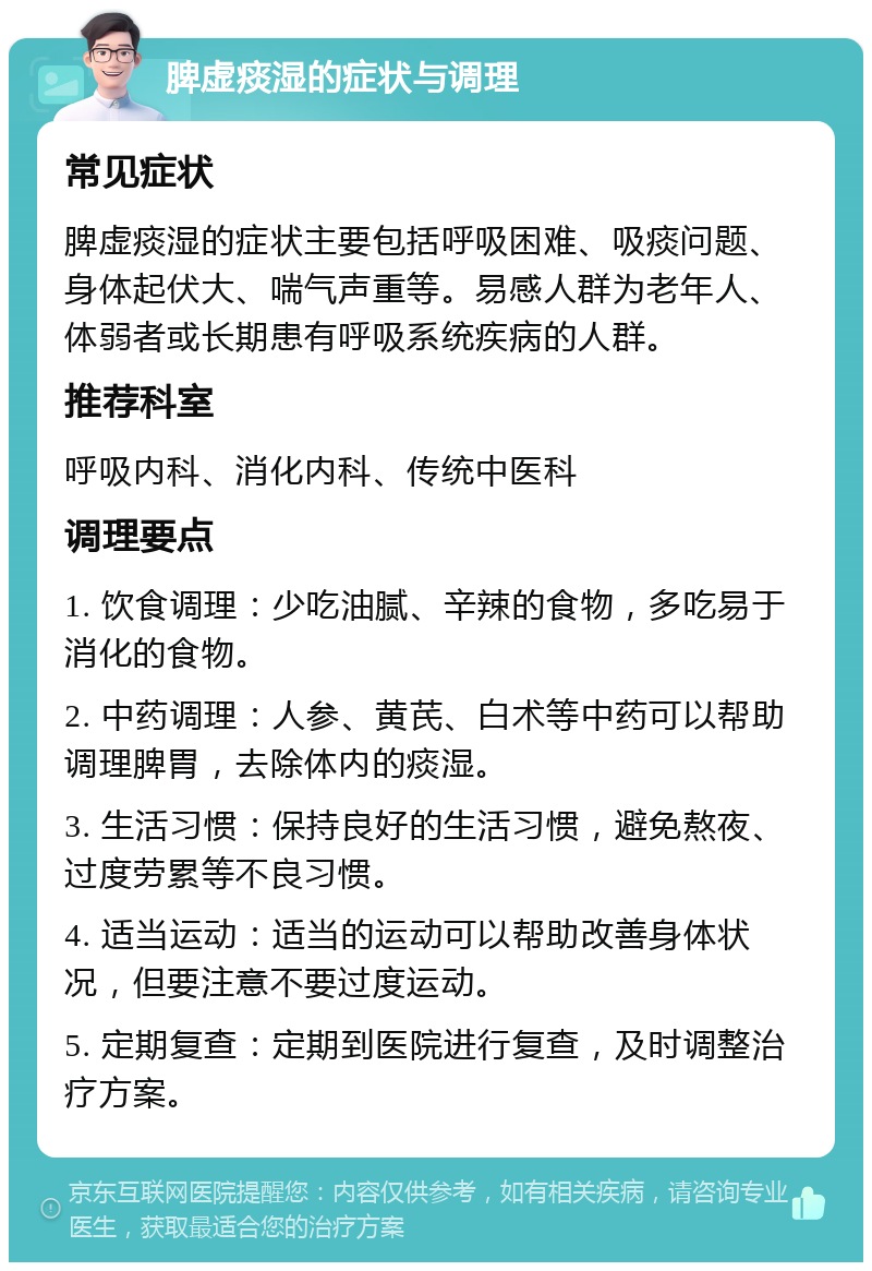 脾虚痰湿的症状与调理 常见症状 脾虚痰湿的症状主要包括呼吸困难、吸痰问题、身体起伏大、喘气声重等。易感人群为老年人、体弱者或长期患有呼吸系统疾病的人群。 推荐科室 呼吸内科、消化内科、传统中医科 调理要点 1. 饮食调理：少吃油腻、辛辣的食物，多吃易于消化的食物。 2. 中药调理：人参、黄芪、白术等中药可以帮助调理脾胃，去除体内的痰湿。 3. 生活习惯：保持良好的生活习惯，避免熬夜、过度劳累等不良习惯。 4. 适当运动：适当的运动可以帮助改善身体状况，但要注意不要过度运动。 5. 定期复查：定期到医院进行复查，及时调整治疗方案。