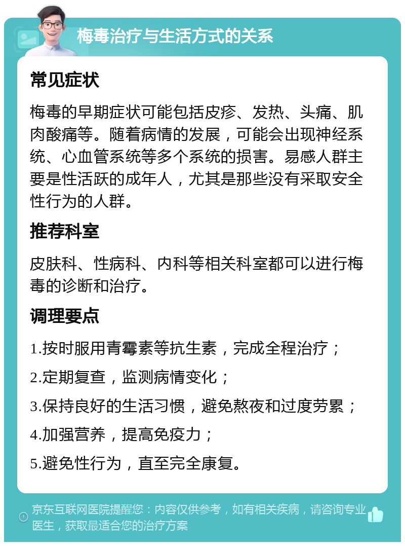 梅毒治疗与生活方式的关系 常见症状 梅毒的早期症状可能包括皮疹、发热、头痛、肌肉酸痛等。随着病情的发展，可能会出现神经系统、心血管系统等多个系统的损害。易感人群主要是性活跃的成年人，尤其是那些没有采取安全性行为的人群。 推荐科室 皮肤科、性病科、内科等相关科室都可以进行梅毒的诊断和治疗。 调理要点 1.按时服用青霉素等抗生素，完成全程治疗； 2.定期复查，监测病情变化； 3.保持良好的生活习惯，避免熬夜和过度劳累； 4.加强营养，提高免疫力； 5.避免性行为，直至完全康复。