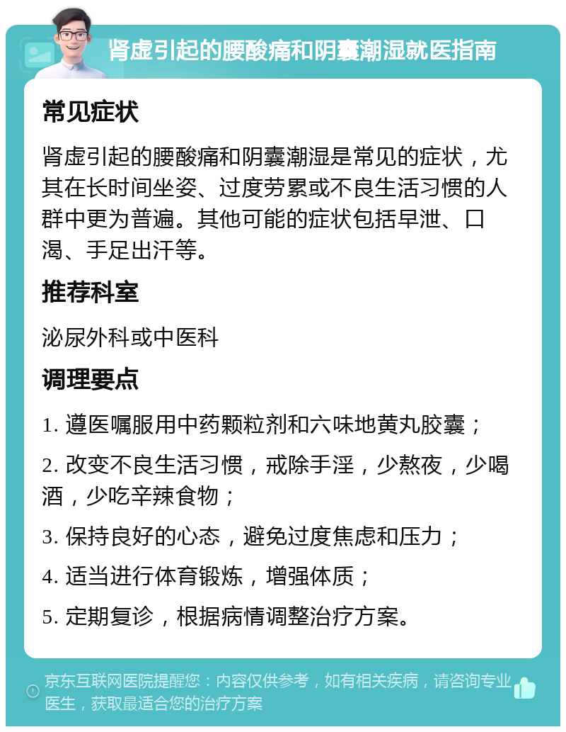 肾虚引起的腰酸痛和阴囊潮湿就医指南 常见症状 肾虚引起的腰酸痛和阴囊潮湿是常见的症状，尤其在长时间坐姿、过度劳累或不良生活习惯的人群中更为普遍。其他可能的症状包括早泄、口渴、手足出汗等。 推荐科室 泌尿外科或中医科 调理要点 1. 遵医嘱服用中药颗粒剂和六味地黄丸胶囊； 2. 改变不良生活习惯，戒除手淫，少熬夜，少喝酒，少吃辛辣食物； 3. 保持良好的心态，避免过度焦虑和压力； 4. 适当进行体育锻炼，增强体质； 5. 定期复诊，根据病情调整治疗方案。