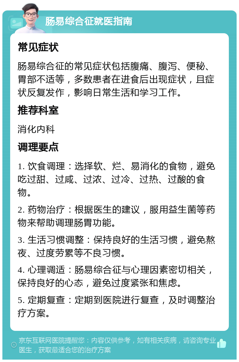 肠易综合征就医指南 常见症状 肠易综合征的常见症状包括腹痛、腹泻、便秘、胃部不适等，多数患者在进食后出现症状，且症状反复发作，影响日常生活和学习工作。 推荐科室 消化内科 调理要点 1. 饮食调理：选择软、烂、易消化的食物，避免吃过甜、过咸、过浓、过冷、过热、过酸的食物。 2. 药物治疗：根据医生的建议，服用益生菌等药物来帮助调理肠胃功能。 3. 生活习惯调整：保持良好的生活习惯，避免熬夜、过度劳累等不良习惯。 4. 心理调适：肠易综合征与心理因素密切相关，保持良好的心态，避免过度紧张和焦虑。 5. 定期复查：定期到医院进行复查，及时调整治疗方案。