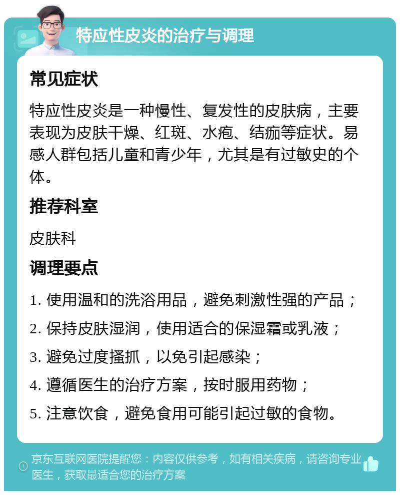 特应性皮炎的治疗与调理 常见症状 特应性皮炎是一种慢性、复发性的皮肤病，主要表现为皮肤干燥、红斑、水疱、结痂等症状。易感人群包括儿童和青少年，尤其是有过敏史的个体。 推荐科室 皮肤科 调理要点 1. 使用温和的洗浴用品，避免刺激性强的产品； 2. 保持皮肤湿润，使用适合的保湿霜或乳液； 3. 避免过度搔抓，以免引起感染； 4. 遵循医生的治疗方案，按时服用药物； 5. 注意饮食，避免食用可能引起过敏的食物。