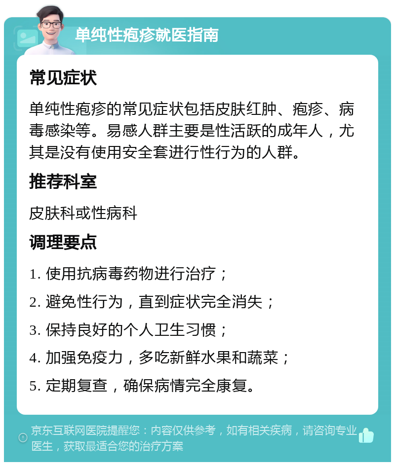 单纯性疱疹就医指南 常见症状 单纯性疱疹的常见症状包括皮肤红肿、疱疹、病毒感染等。易感人群主要是性活跃的成年人，尤其是没有使用安全套进行性行为的人群。 推荐科室 皮肤科或性病科 调理要点 1. 使用抗病毒药物进行治疗； 2. 避免性行为，直到症状完全消失； 3. 保持良好的个人卫生习惯； 4. 加强免疫力，多吃新鲜水果和蔬菜； 5. 定期复查，确保病情完全康复。