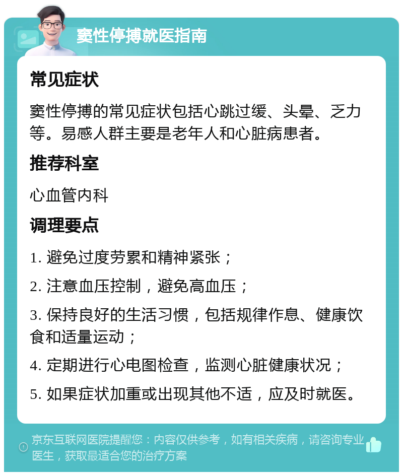 窦性停搏就医指南 常见症状 窦性停搏的常见症状包括心跳过缓、头晕、乏力等。易感人群主要是老年人和心脏病患者。 推荐科室 心血管内科 调理要点 1. 避免过度劳累和精神紧张； 2. 注意血压控制，避免高血压； 3. 保持良好的生活习惯，包括规律作息、健康饮食和适量运动； 4. 定期进行心电图检查，监测心脏健康状况； 5. 如果症状加重或出现其他不适，应及时就医。