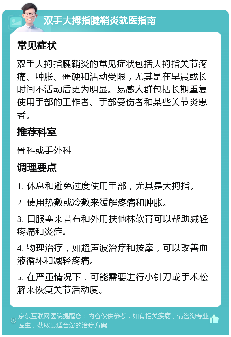 双手大拇指腱鞘炎就医指南 常见症状 双手大拇指腱鞘炎的常见症状包括大拇指关节疼痛、肿胀、僵硬和活动受限，尤其是在早晨或长时间不活动后更为明显。易感人群包括长期重复使用手部的工作者、手部受伤者和某些关节炎患者。 推荐科室 骨科或手外科 调理要点 1. 休息和避免过度使用手部，尤其是大拇指。 2. 使用热敷或冷敷来缓解疼痛和肿胀。 3. 口服塞来昔布和外用扶他林软膏可以帮助减轻疼痛和炎症。 4. 物理治疗，如超声波治疗和按摩，可以改善血液循环和减轻疼痛。 5. 在严重情况下，可能需要进行小针刀或手术松解来恢复关节活动度。