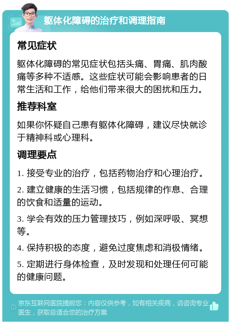 躯体化障碍的治疗和调理指南 常见症状 躯体化障碍的常见症状包括头痛、胃痛、肌肉酸痛等多种不适感。这些症状可能会影响患者的日常生活和工作，给他们带来很大的困扰和压力。 推荐科室 如果你怀疑自己患有躯体化障碍，建议尽快就诊于精神科或心理科。 调理要点 1. 接受专业的治疗，包括药物治疗和心理治疗。 2. 建立健康的生活习惯，包括规律的作息、合理的饮食和适量的运动。 3. 学会有效的压力管理技巧，例如深呼吸、冥想等。 4. 保持积极的态度，避免过度焦虑和消极情绪。 5. 定期进行身体检查，及时发现和处理任何可能的健康问题。