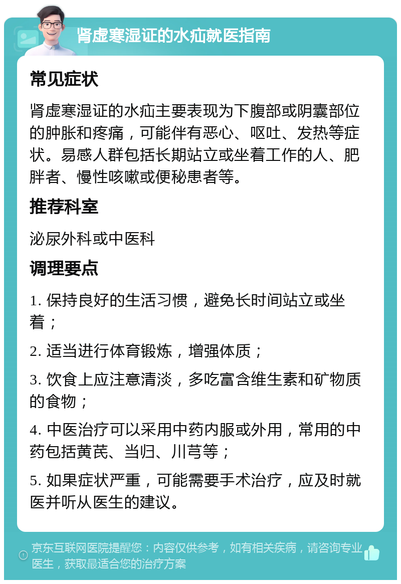 肾虚寒湿证的水疝就医指南 常见症状 肾虚寒湿证的水疝主要表现为下腹部或阴囊部位的肿胀和疼痛，可能伴有恶心、呕吐、发热等症状。易感人群包括长期站立或坐着工作的人、肥胖者、慢性咳嗽或便秘患者等。 推荐科室 泌尿外科或中医科 调理要点 1. 保持良好的生活习惯，避免长时间站立或坐着； 2. 适当进行体育锻炼，增强体质； 3. 饮食上应注意清淡，多吃富含维生素和矿物质的食物； 4. 中医治疗可以采用中药内服或外用，常用的中药包括黄芪、当归、川芎等； 5. 如果症状严重，可能需要手术治疗，应及时就医并听从医生的建议。