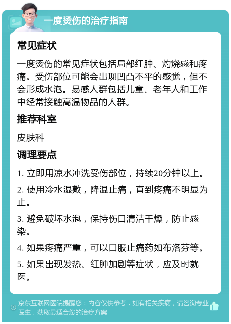 一度烫伤的治疗指南 常见症状 一度烫伤的常见症状包括局部红肿、灼烧感和疼痛。受伤部位可能会出现凹凸不平的感觉，但不会形成水泡。易感人群包括儿童、老年人和工作中经常接触高温物品的人群。 推荐科室 皮肤科 调理要点 1. 立即用凉水冲洗受伤部位，持续20分钟以上。 2. 使用冷水湿敷，降温止痛，直到疼痛不明显为止。 3. 避免破坏水泡，保持伤口清洁干燥，防止感染。 4. 如果疼痛严重，可以口服止痛药如布洛芬等。 5. 如果出现发热、红肿加剧等症状，应及时就医。