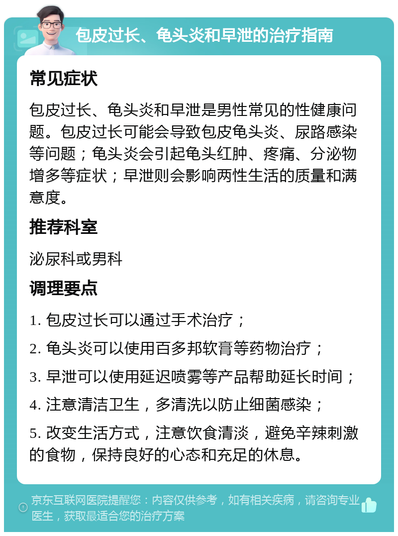 包皮过长、龟头炎和早泄的治疗指南 常见症状 包皮过长、龟头炎和早泄是男性常见的性健康问题。包皮过长可能会导致包皮龟头炎、尿路感染等问题；龟头炎会引起龟头红肿、疼痛、分泌物增多等症状；早泄则会影响两性生活的质量和满意度。 推荐科室 泌尿科或男科 调理要点 1. 包皮过长可以通过手术治疗； 2. 龟头炎可以使用百多邦软膏等药物治疗； 3. 早泄可以使用延迟喷雾等产品帮助延长时间； 4. 注意清洁卫生，多清洗以防止细菌感染； 5. 改变生活方式，注意饮食清淡，避免辛辣刺激的食物，保持良好的心态和充足的休息。