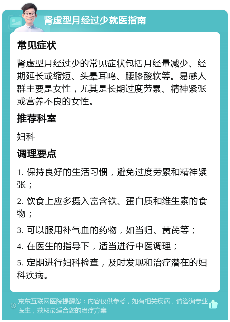 肾虚型月经过少就医指南 常见症状 肾虚型月经过少的常见症状包括月经量减少、经期延长或缩短、头晕耳鸣、腰膝酸软等。易感人群主要是女性，尤其是长期过度劳累、精神紧张或营养不良的女性。 推荐科室 妇科 调理要点 1. 保持良好的生活习惯，避免过度劳累和精神紧张； 2. 饮食上应多摄入富含铁、蛋白质和维生素的食物； 3. 可以服用补气血的药物，如当归、黄芪等； 4. 在医生的指导下，适当进行中医调理； 5. 定期进行妇科检查，及时发现和治疗潜在的妇科疾病。