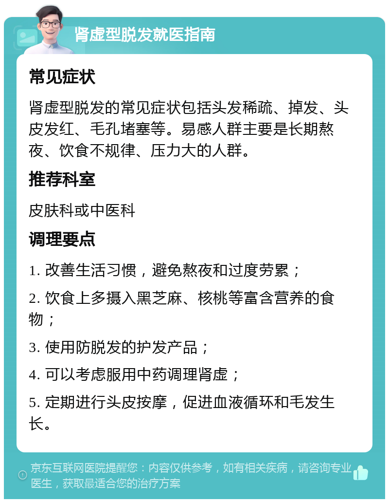 肾虚型脱发就医指南 常见症状 肾虚型脱发的常见症状包括头发稀疏、掉发、头皮发红、毛孔堵塞等。易感人群主要是长期熬夜、饮食不规律、压力大的人群。 推荐科室 皮肤科或中医科 调理要点 1. 改善生活习惯，避免熬夜和过度劳累； 2. 饮食上多摄入黑芝麻、核桃等富含营养的食物； 3. 使用防脱发的护发产品； 4. 可以考虑服用中药调理肾虚； 5. 定期进行头皮按摩，促进血液循环和毛发生长。