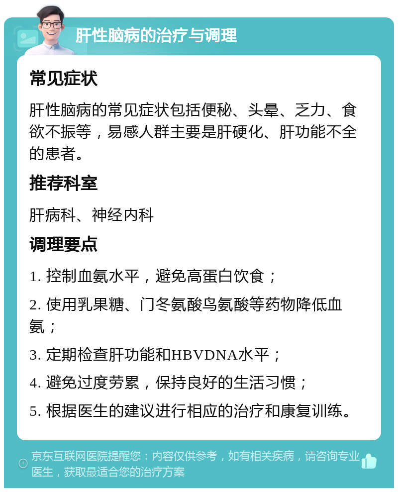 肝性脑病的治疗与调理 常见症状 肝性脑病的常见症状包括便秘、头晕、乏力、食欲不振等，易感人群主要是肝硬化、肝功能不全的患者。 推荐科室 肝病科、神经内科 调理要点 1. 控制血氨水平，避免高蛋白饮食； 2. 使用乳果糖、门冬氨酸鸟氨酸等药物降低血氨； 3. 定期检查肝功能和HBVDNA水平； 4. 避免过度劳累，保持良好的生活习惯； 5. 根据医生的建议进行相应的治疗和康复训练。