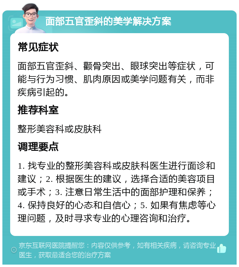 面部五官歪斜的美学解决方案 常见症状 面部五官歪斜、颧骨突出、眼球突出等症状，可能与行为习惯、肌肉原因或美学问题有关，而非疾病引起的。 推荐科室 整形美容科或皮肤科 调理要点 1. 找专业的整形美容科或皮肤科医生进行面诊和建议；2. 根据医生的建议，选择合适的美容项目或手术；3. 注意日常生活中的面部护理和保养；4. 保持良好的心态和自信心；5. 如果有焦虑等心理问题，及时寻求专业的心理咨询和治疗。