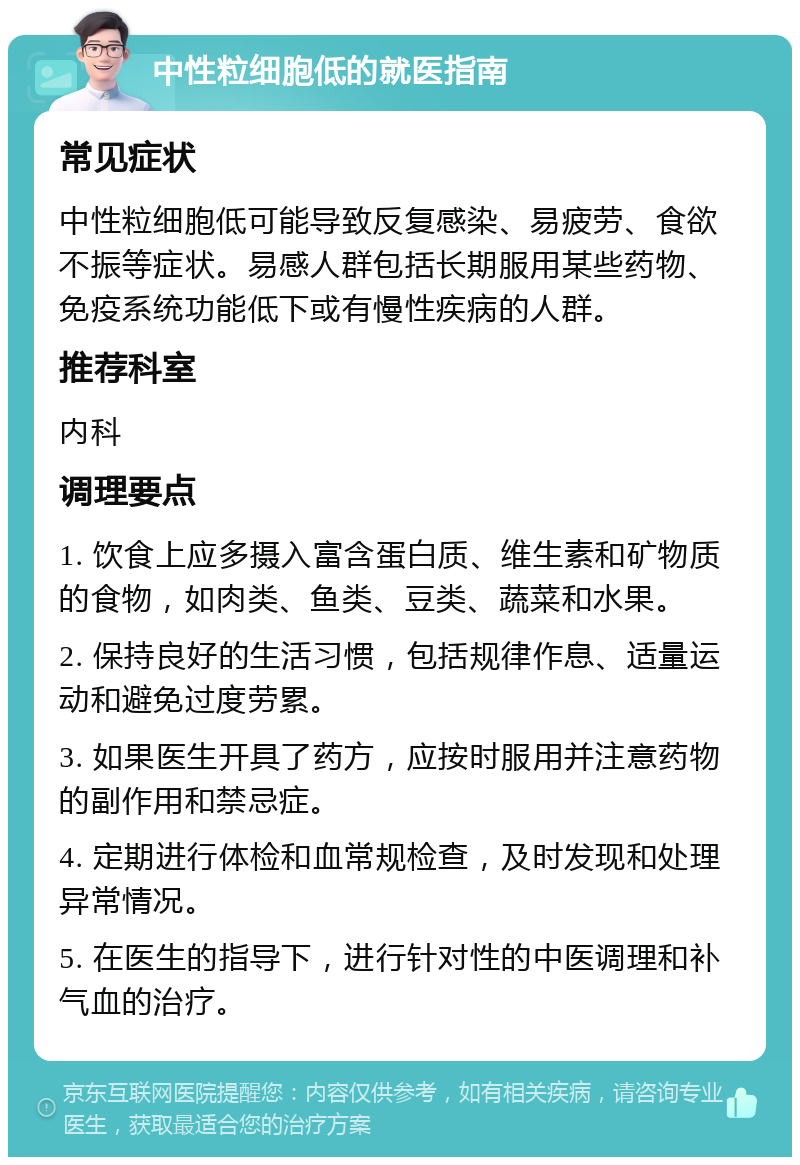 中性粒细胞低的就医指南 常见症状 中性粒细胞低可能导致反复感染、易疲劳、食欲不振等症状。易感人群包括长期服用某些药物、免疫系统功能低下或有慢性疾病的人群。 推荐科室 内科 调理要点 1. 饮食上应多摄入富含蛋白质、维生素和矿物质的食物，如肉类、鱼类、豆类、蔬菜和水果。 2. 保持良好的生活习惯，包括规律作息、适量运动和避免过度劳累。 3. 如果医生开具了药方，应按时服用并注意药物的副作用和禁忌症。 4. 定期进行体检和血常规检查，及时发现和处理异常情况。 5. 在医生的指导下，进行针对性的中医调理和补气血的治疗。