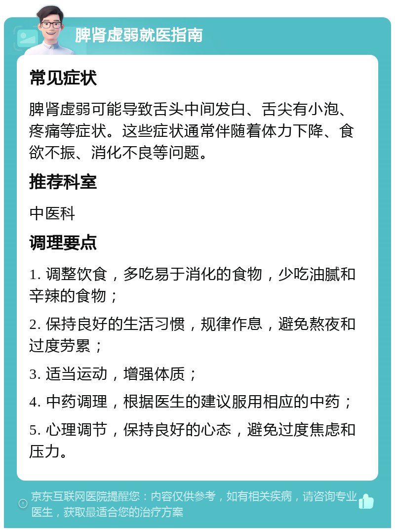 脾肾虚弱就医指南 常见症状 脾肾虚弱可能导致舌头中间发白、舌尖有小泡、疼痛等症状。这些症状通常伴随着体力下降、食欲不振、消化不良等问题。 推荐科室 中医科 调理要点 1. 调整饮食，多吃易于消化的食物，少吃油腻和辛辣的食物； 2. 保持良好的生活习惯，规律作息，避免熬夜和过度劳累； 3. 适当运动，增强体质； 4. 中药调理，根据医生的建议服用相应的中药； 5. 心理调节，保持良好的心态，避免过度焦虑和压力。