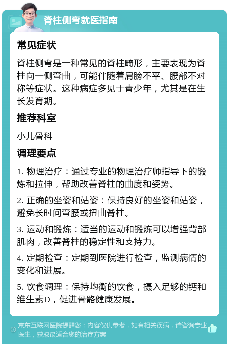 脊柱侧弯就医指南 常见症状 脊柱侧弯是一种常见的脊柱畸形，主要表现为脊柱向一侧弯曲，可能伴随着肩膀不平、腰部不对称等症状。这种病症多见于青少年，尤其是在生长发育期。 推荐科室 小儿骨科 调理要点 1. 物理治疗：通过专业的物理治疗师指导下的锻炼和拉伸，帮助改善脊柱的曲度和姿势。 2. 正确的坐姿和站姿：保持良好的坐姿和站姿，避免长时间弯腰或扭曲脊柱。 3. 运动和锻炼：适当的运动和锻炼可以增强背部肌肉，改善脊柱的稳定性和支持力。 4. 定期检查：定期到医院进行检查，监测病情的变化和进展。 5. 饮食调理：保持均衡的饮食，摄入足够的钙和维生素D，促进骨骼健康发展。