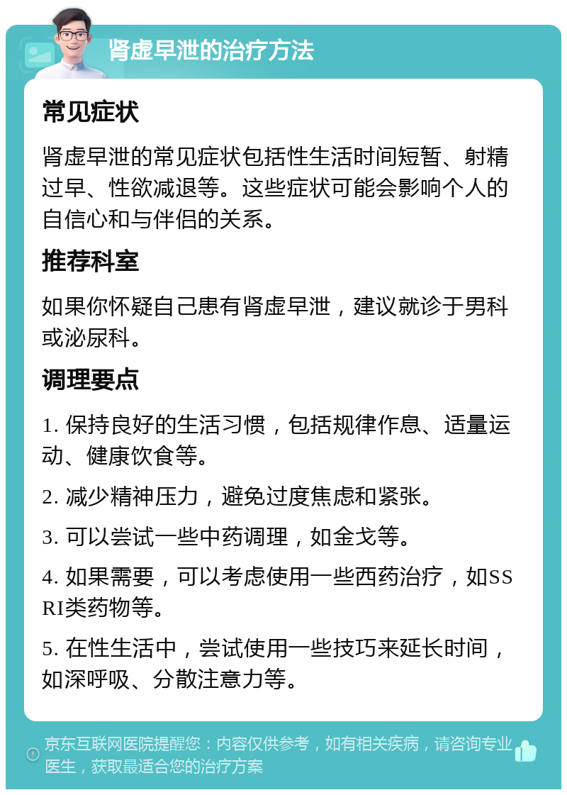 肾虚早泄的治疗方法 常见症状 肾虚早泄的常见症状包括性生活时间短暂、射精过早、性欲减退等。这些症状可能会影响个人的自信心和与伴侣的关系。 推荐科室 如果你怀疑自己患有肾虚早泄，建议就诊于男科或泌尿科。 调理要点 1. 保持良好的生活习惯，包括规律作息、适量运动、健康饮食等。 2. 减少精神压力，避免过度焦虑和紧张。 3. 可以尝试一些中药调理，如金戈等。 4. 如果需要，可以考虑使用一些西药治疗，如SSRI类药物等。 5. 在性生活中，尝试使用一些技巧来延长时间，如深呼吸、分散注意力等。