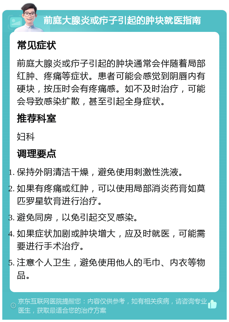 前庭大腺炎或疖子引起的肿块就医指南 常见症状 前庭大腺炎或疖子引起的肿块通常会伴随着局部红肿、疼痛等症状。患者可能会感觉到阴唇内有硬块，按压时会有疼痛感。如不及时治疗，可能会导致感染扩散，甚至引起全身症状。 推荐科室 妇科 调理要点 保持外阴清洁干燥，避免使用刺激性洗液。 如果有疼痛或红肿，可以使用局部消炎药膏如莫匹罗星软膏进行治疗。 避免同房，以免引起交叉感染。 如果症状加剧或肿块增大，应及时就医，可能需要进行手术治疗。 注意个人卫生，避免使用他人的毛巾、内衣等物品。