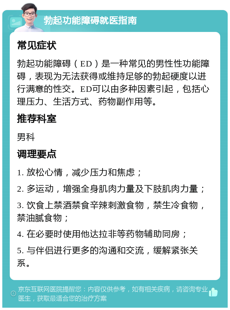 勃起功能障碍就医指南 常见症状 勃起功能障碍（ED）是一种常见的男性性功能障碍，表现为无法获得或维持足够的勃起硬度以进行满意的性交。ED可以由多种因素引起，包括心理压力、生活方式、药物副作用等。 推荐科室 男科 调理要点 1. 放松心情，减少压力和焦虑； 2. 多运动，增强全身肌肉力量及下肢肌肉力量； 3. 饮食上禁酒禁食辛辣刺激食物，禁生冷食物，禁油腻食物； 4. 在必要时使用他达拉非等药物辅助同房； 5. 与伴侣进行更多的沟通和交流，缓解紧张关系。