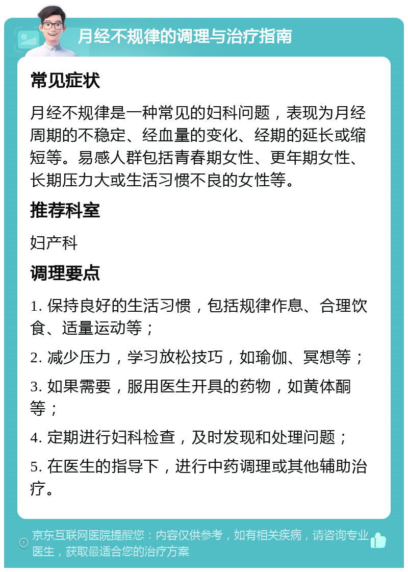 月经不规律的调理与治疗指南 常见症状 月经不规律是一种常见的妇科问题，表现为月经周期的不稳定、经血量的变化、经期的延长或缩短等。易感人群包括青春期女性、更年期女性、长期压力大或生活习惯不良的女性等。 推荐科室 妇产科 调理要点 1. 保持良好的生活习惯，包括规律作息、合理饮食、适量运动等； 2. 减少压力，学习放松技巧，如瑜伽、冥想等； 3. 如果需要，服用医生开具的药物，如黄体酮等； 4. 定期进行妇科检查，及时发现和处理问题； 5. 在医生的指导下，进行中药调理或其他辅助治疗。