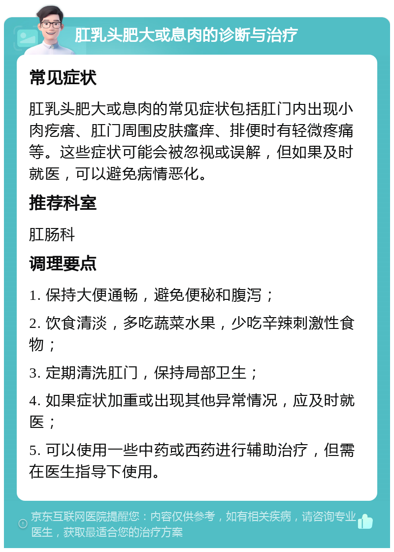 肛乳头肥大或息肉的诊断与治疗 常见症状 肛乳头肥大或息肉的常见症状包括肛门内出现小肉疙瘩、肛门周围皮肤瘙痒、排便时有轻微疼痛等。这些症状可能会被忽视或误解，但如果及时就医，可以避免病情恶化。 推荐科室 肛肠科 调理要点 1. 保持大便通畅，避免便秘和腹泻； 2. 饮食清淡，多吃蔬菜水果，少吃辛辣刺激性食物； 3. 定期清洗肛门，保持局部卫生； 4. 如果症状加重或出现其他异常情况，应及时就医； 5. 可以使用一些中药或西药进行辅助治疗，但需在医生指导下使用。