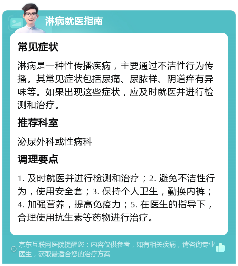 淋病就医指南 常见症状 淋病是一种性传播疾病，主要通过不洁性行为传播。其常见症状包括尿痛、尿脓样、阴道痒有异味等。如果出现这些症状，应及时就医并进行检测和治疗。 推荐科室 泌尿外科或性病科 调理要点 1. 及时就医并进行检测和治疗；2. 避免不洁性行为，使用安全套；3. 保持个人卫生，勤换内裤；4. 加强营养，提高免疫力；5. 在医生的指导下，合理使用抗生素等药物进行治疗。