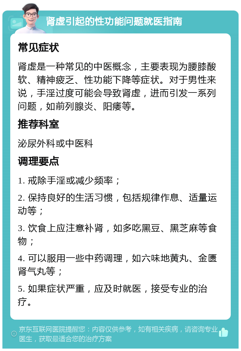 肾虚引起的性功能问题就医指南 常见症状 肾虚是一种常见的中医概念，主要表现为腰膝酸软、精神疲乏、性功能下降等症状。对于男性来说，手淫过度可能会导致肾虚，进而引发一系列问题，如前列腺炎、阳痿等。 推荐科室 泌尿外科或中医科 调理要点 1. 戒除手淫或减少频率； 2. 保持良好的生活习惯，包括规律作息、适量运动等； 3. 饮食上应注意补肾，如多吃黑豆、黑芝麻等食物； 4. 可以服用一些中药调理，如六味地黄丸、金匮肾气丸等； 5. 如果症状严重，应及时就医，接受专业的治疗。