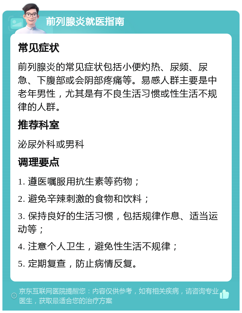 前列腺炎就医指南 常见症状 前列腺炎的常见症状包括小便灼热、尿频、尿急、下腹部或会阴部疼痛等。易感人群主要是中老年男性，尤其是有不良生活习惯或性生活不规律的人群。 推荐科室 泌尿外科或男科 调理要点 1. 遵医嘱服用抗生素等药物； 2. 避免辛辣刺激的食物和饮料； 3. 保持良好的生活习惯，包括规律作息、适当运动等； 4. 注意个人卫生，避免性生活不规律； 5. 定期复查，防止病情反复。