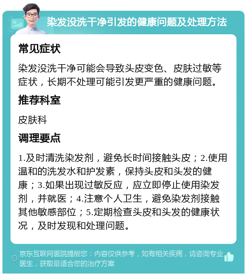 染发没洗干净引发的健康问题及处理方法 常见症状 染发没洗干净可能会导致头皮变色、皮肤过敏等症状，长期不处理可能引发更严重的健康问题。 推荐科室 皮肤科 调理要点 1.及时清洗染发剂，避免长时间接触头皮；2.使用温和的洗发水和护发素，保持头皮和头发的健康；3.如果出现过敏反应，应立即停止使用染发剂，并就医；4.注意个人卫生，避免染发剂接触其他敏感部位；5.定期检查头皮和头发的健康状况，及时发现和处理问题。